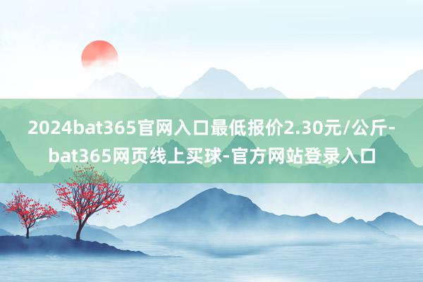 2024bat365官网入口最低报价2.30元/公斤-bat365网页线上买球-官方网站登录入口