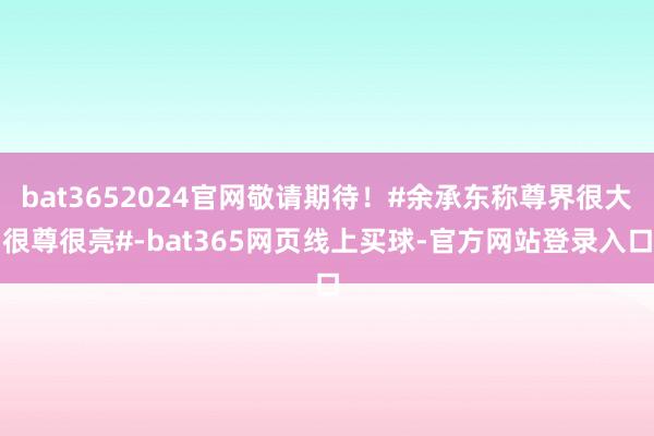 bat3652024官网敬请期待！#余承东称尊界很大很尊很亮#-bat365网页线上买球-官方网站登录入口