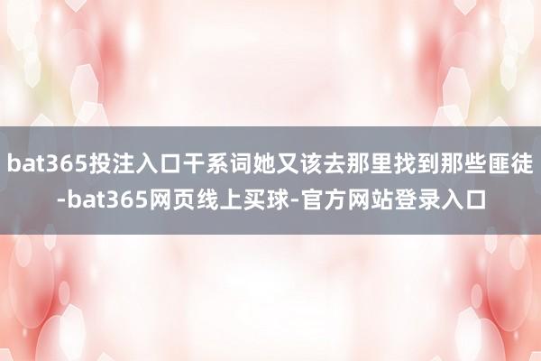 bat365投注入口干系词她又该去那里找到那些匪徒-bat365网页线上买球-官方网站登录入口