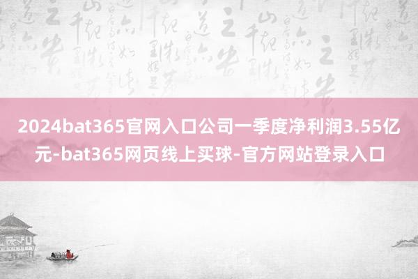 2024bat365官网入口公司一季度净利润3.55亿元-bat365网页线上买球-官方网站登录入口