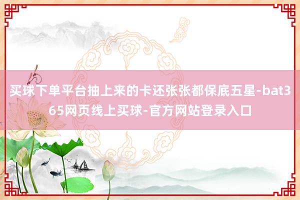 买球下单平台抽上来的卡还张张都保底五星-bat365网页线上买球-官方网站登录入口