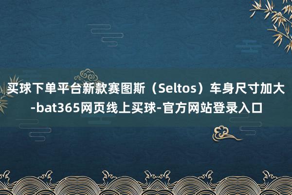 买球下单平台新款赛图斯（Seltos）车身尺寸加大-bat365网页线上买球-官方网站登录入口