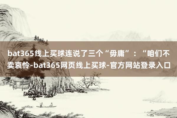 bat365线上买球连说了三个“毋庸” ：“咱们不卖哀怜-bat365网页线上买球-官方网站登录入口