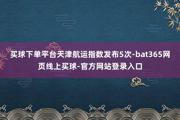买球下单平台天津航运指数发布5次-bat365网页线上买球-官方网站登录入口