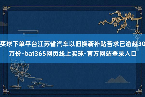 买球下单平台江苏省汽车以旧换新补贴苦求已逾越30万份-bat365网页线上买球-官方网站登录入口