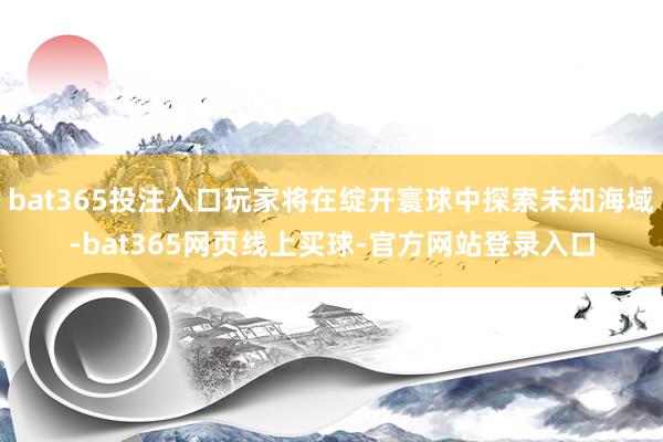 bat365投注入口玩家将在绽开寰球中探索未知海域-bat365网页线上买球-官方网站登录入口