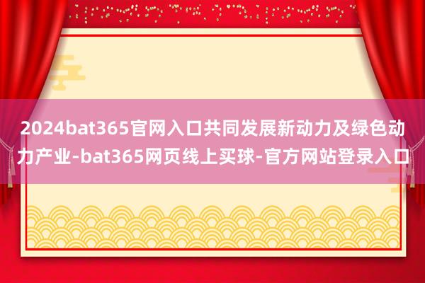 2024bat365官网入口共同发展新动力及绿色动力产业-bat365网页线上买球-官方网站登录入口