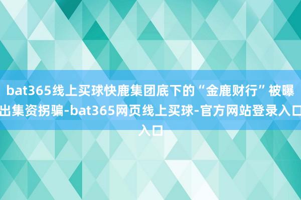 bat365线上买球快鹿集团底下的“金鹿财行”被曝出集资拐骗-bat365网页线上买球-官方网站登录入口