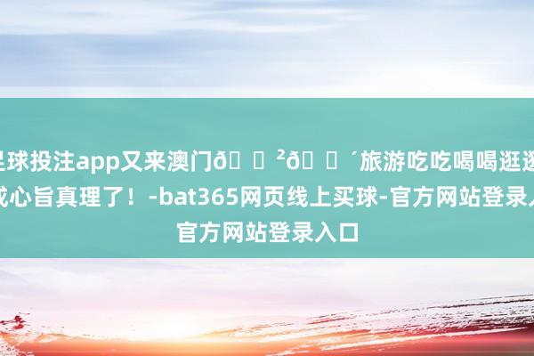 足球投注app又来澳门🇲🇴旅游吃吃喝喝逛逛 太成心旨真理了！-bat365网页线上买球-官方网站登录入口