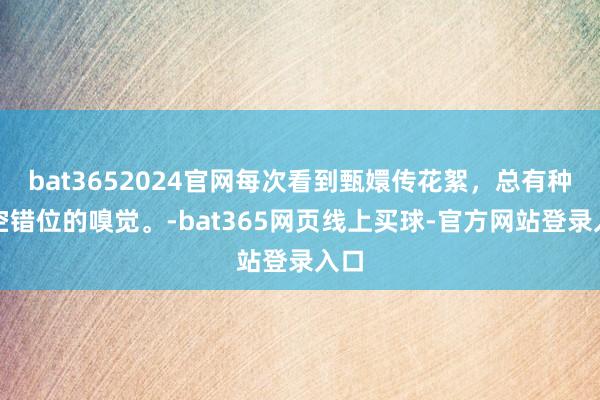 bat3652024官网每次看到甄嬛传花絮，总有种时空错位的嗅觉。-bat365网页线上买球-官方网站登录入口