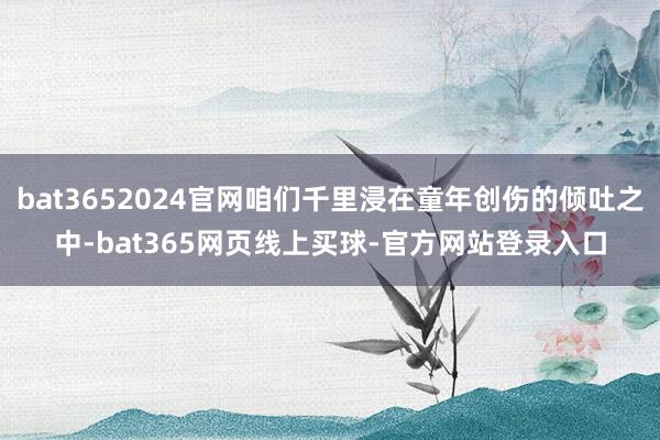 bat3652024官网咱们千里浸在童年创伤的倾吐之中-bat365网页线上买球-官方网站登录入口
