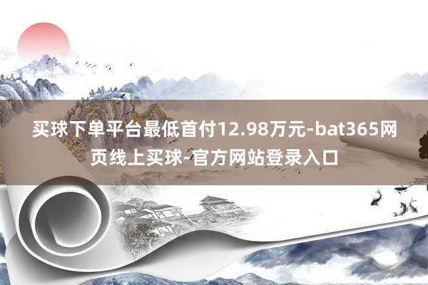 买球下单平台最低首付12.98万元-bat365网页线上买球-官方网站登录入口