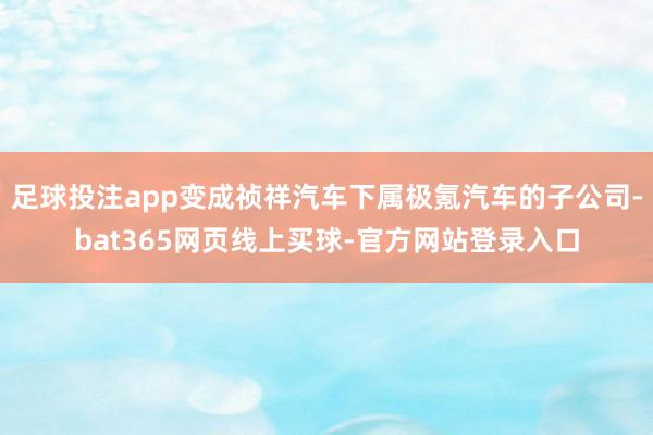 足球投注app变成祯祥汽车下属极氪汽车的子公司-bat365网页线上买球-官方网站登录入口