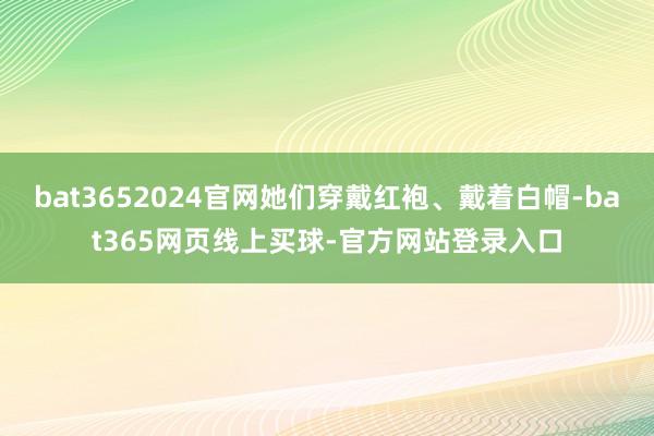 bat3652024官网她们穿戴红袍、戴着白帽-bat365网页线上买球-官方网站登录入口