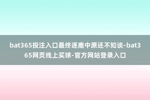bat365投注入口最终逐鹿中原还不知谈-bat365网页线上买球-官方网站登录入口