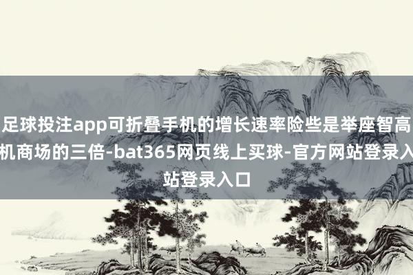 足球投注app可折叠手机的增长速率险些是举座智高手机商场的三倍-bat365网页线上买球-官方网站登录入口