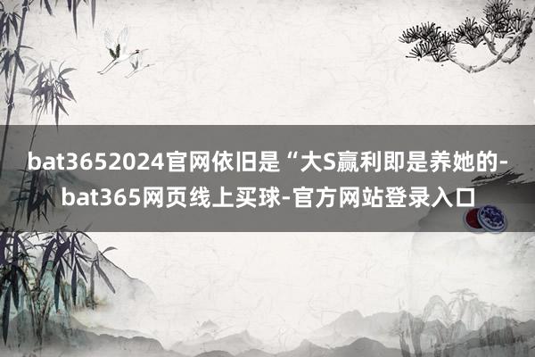 bat3652024官网依旧是“大S赢利即是养她的-bat365网页线上买球-官方网站登录入口