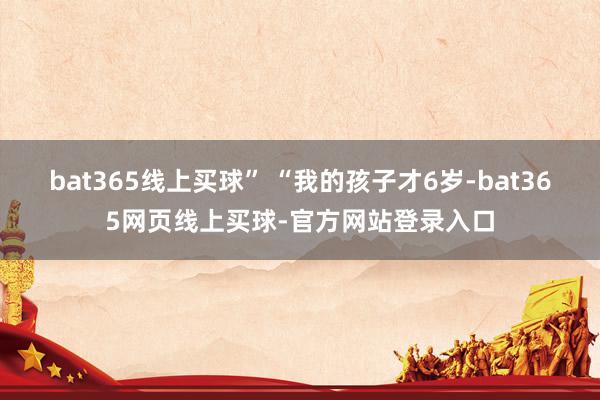 bat365线上买球” “我的孩子才6岁-bat365网页线上买球-官方网站登录入口