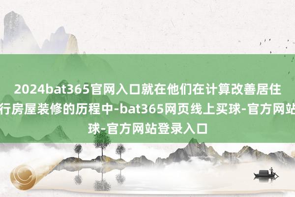 2024bat365官网入口就在他们在计算改善居住环境、进行房屋装修的历程中-bat365网页线上买球-官方网站登录入口