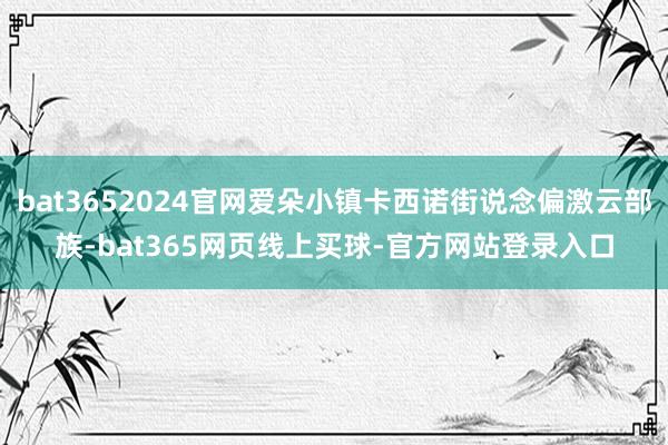 bat3652024官网爱朵小镇卡西诺街说念偏激云部族-bat365网页线上买球-官方网站登录入口