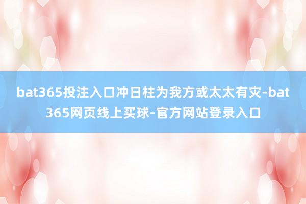 bat365投注入口冲日柱为我方或太太有灾-bat365网页线上买球-官方网站登录入口