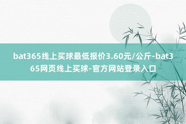bat365线上买球最低报价3.60元/公斤-bat365网页线上买球-官方网站登录入口