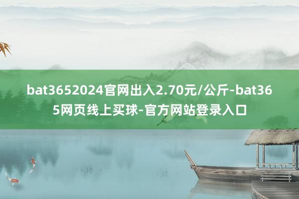 bat3652024官网出入2.70元/公斤-bat365网页线上买球-官方网站登录入口