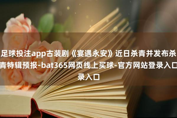 足球投注app古装剧《宴遇永安》近日杀青并发布杀青特辑预报-bat365网页线上买球-官方网站登录入口