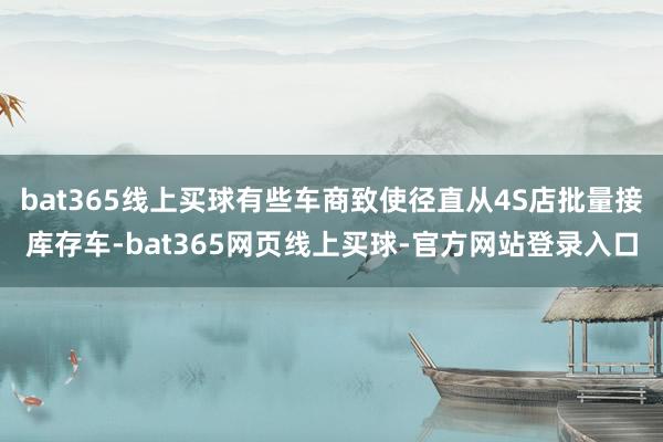 bat365线上买球有些车商致使径直从4S店批量接库存车-bat365网页线上买球-官方网站登录入口
