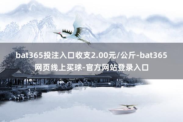 bat365投注入口收支2.00元/公斤-bat365网页线上买球-官方网站登录入口