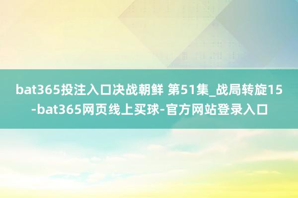 bat365投注入口决战朝鲜 第51集_战局转旋15-bat365网页线上买球-官方网站登录入口