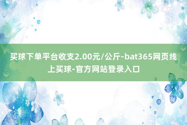买球下单平台收支2.00元/公斤-bat365网页线上买球-官方网站登录入口