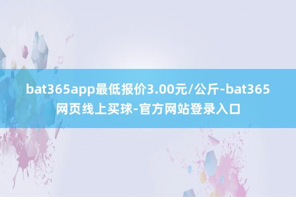 bat365app最低报价3.00元/公斤-bat365网页线上买球-官方网站登录入口