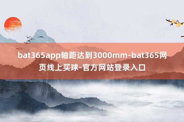 bat365app轴距达到3000mm-bat365网页线上买球-官方网站登录入口