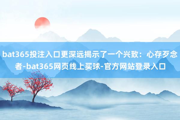 bat365投注入口更深远揭示了一个兴致：心存歹念者-bat365网页线上买球-官方网站登录入口