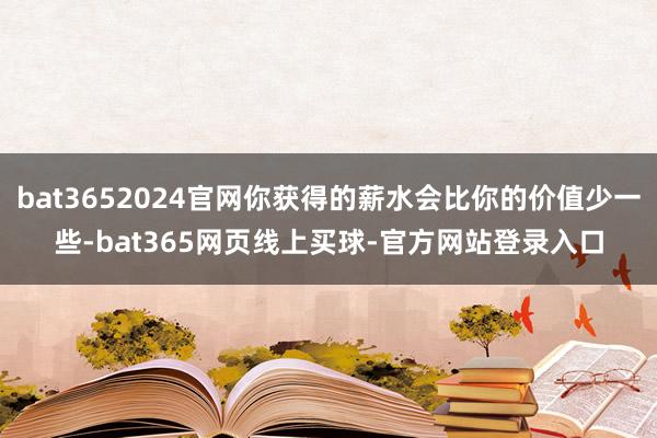 bat3652024官网你获得的薪水会比你的价值少一些-bat365网页线上买球-官方网站登录入口