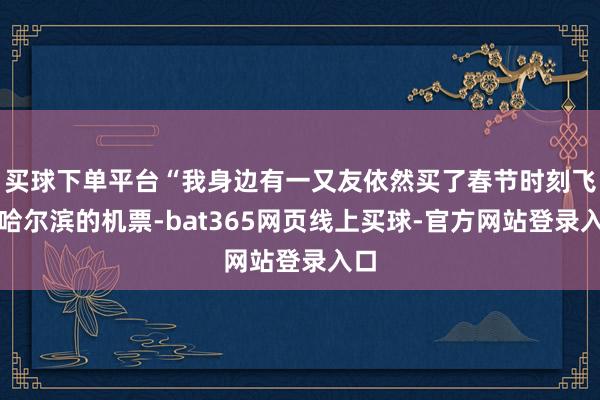 买球下单平台“我身边有一又友依然买了春节时刻飞往哈尔滨的机票-bat365网页线上买球-官方网站登录入口
