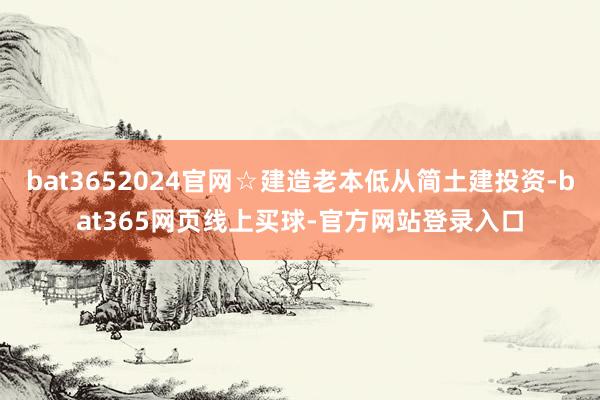 bat3652024官网☆建造老本低从简土建投资-bat365网页线上买球-官方网站登录入口