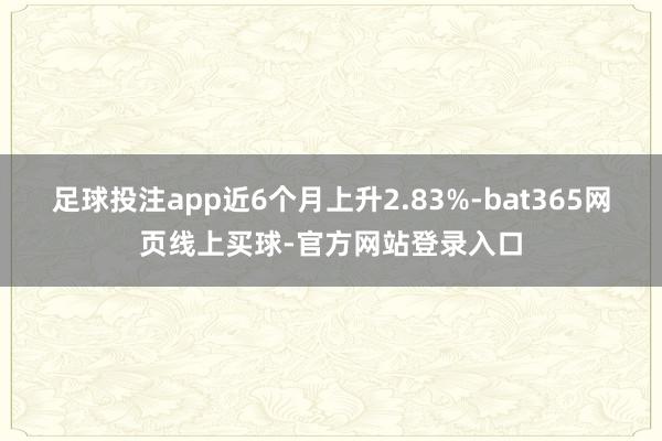 足球投注app近6个月上升2.83%-bat365网页线上买球-官方网站登录入口