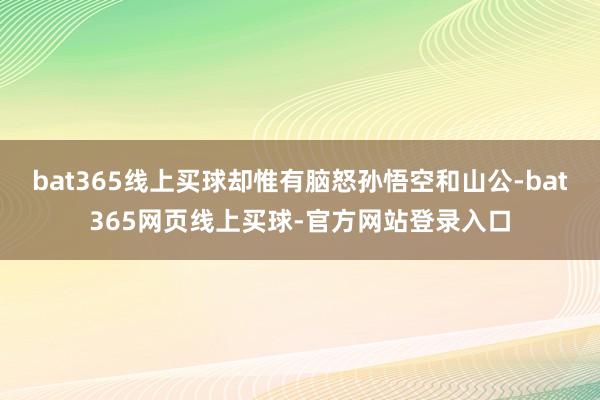 bat365线上买球却惟有脑怒孙悟空和山公-bat365网页线上买球-官方网站登录入口
