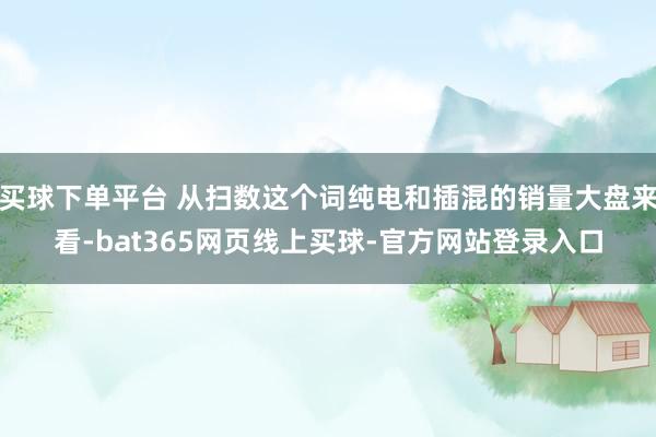 买球下单平台 从扫数这个词纯电和插混的销量大盘来看-bat365网页线上买球-官方网站登录入口