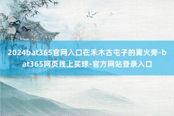 2024bat365官网入口在禾木古屯子的篝火旁-bat365网页线上买球-官方网站登录入口