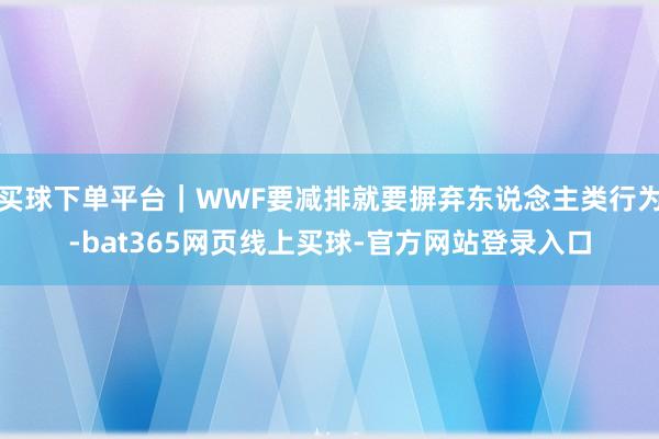 买球下单平台｜WWF要减排就要摒弃东说念主类行为-bat365网页线上买球-官方网站登录入口
