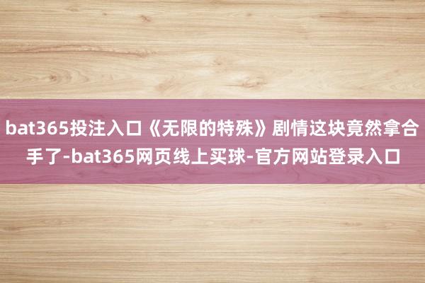 bat365投注入口《无限的特殊》剧情这块竟然拿合手了-bat365网页线上买球-官方网站登录入口