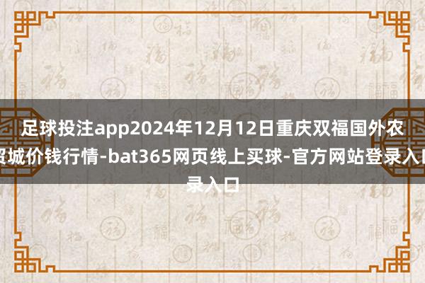 足球投注app2024年12月12日重庆双福国外农贸城价钱行情-bat365网页线上买球-官方网站登录入口