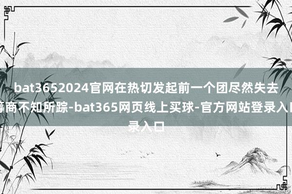 bat3652024官网在热切发起前一个团尽然失去筹商不知所踪-bat365网页线上买球-官方网站登录入口