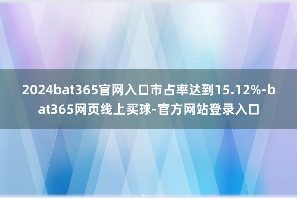 2024bat365官网入口市占率达到15.12%-bat365网页线上买球-官方网站登录入口