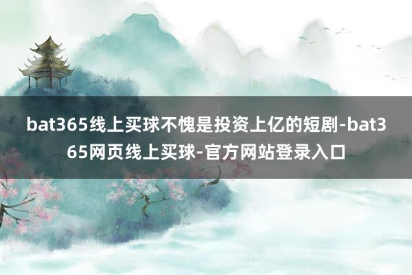 bat365线上买球不愧是投资上亿的短剧-bat365网页线上买球-官方网站登录入口