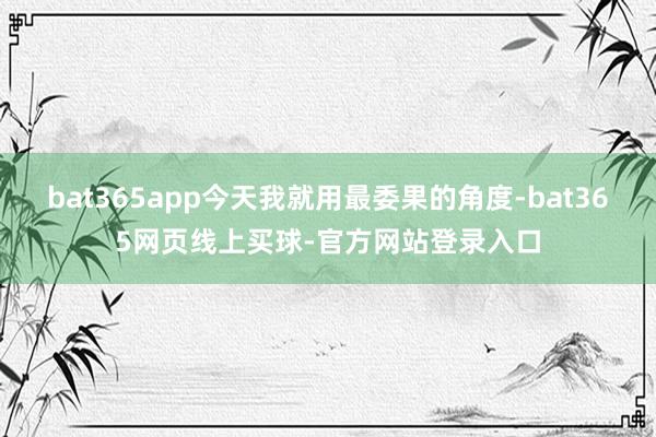 bat365app今天我就用最委果的角度-bat365网页线上买球-官方网站登录入口