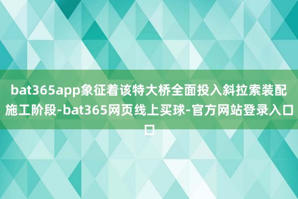 bat365app象征着该特大桥全面投入斜拉索装配施工阶段-bat365网页线上买球-官方网站登录入口